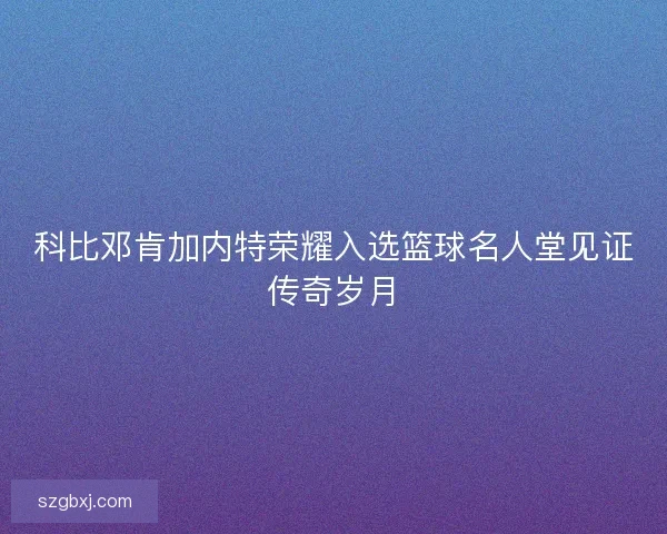 科比邓肯加内特荣耀入选篮球名人堂见证传奇岁月