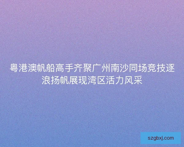 粤港澳帆船高手齐聚广州南沙同场竞技逐浪扬帆展现湾区活力风采