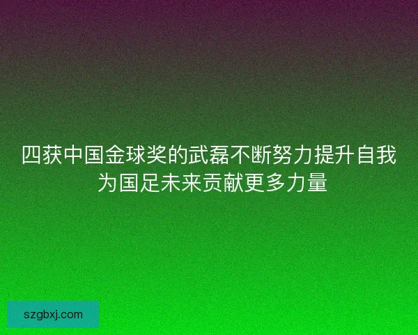 四获中国金球奖的武磊不断努力提升自我 为国足未来贡献更多力量