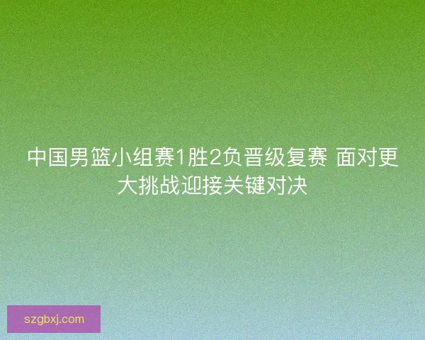 中国男篮小组赛1胜2负晋级复赛 面对更大挑战迎接关键对决