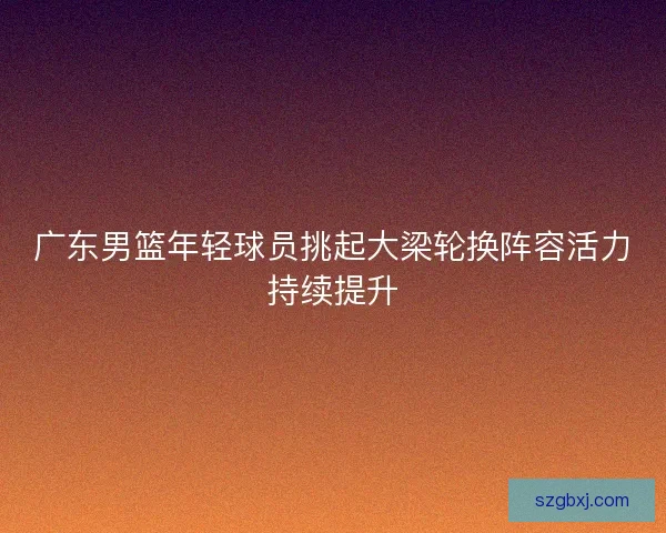 广东男篮年轻球员挑起大梁轮换阵容活力持续提升